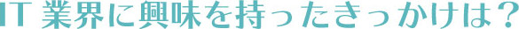 IT業界に興味を持ったきっかけは?